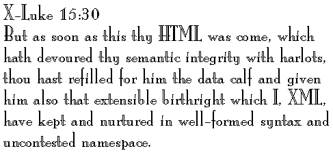 X-Luke 15:30 
But as soon as this thy HTML was come, which hath devoured thy semantic integrity with harlots, thou hast refilled for him the data calf and given him also that extensible birthright which I, XML, have kept and nurtured in well-formed syntax and uncontested namespace.